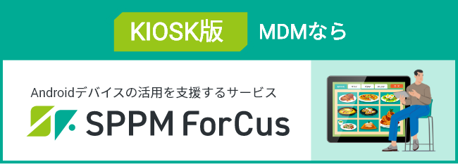 KIOSK版MDMなら Androidデバイスの活用を支援するサービス SPPM Forcus
