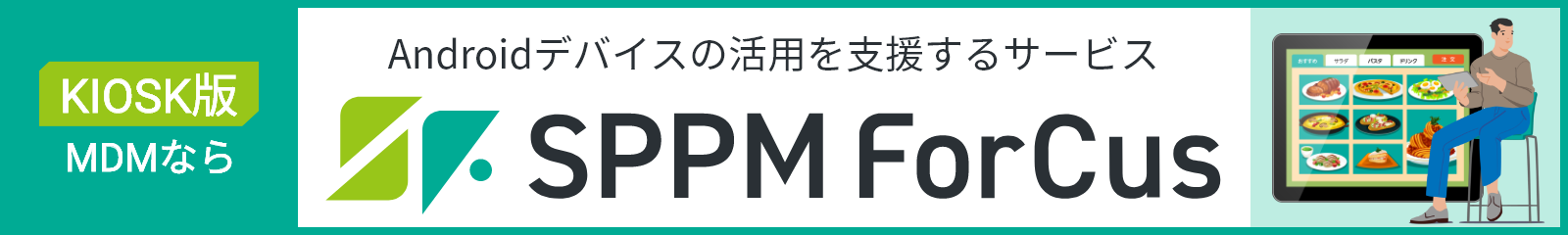 KIOSK版MDMなら Androidデバイスの活用を支援するサービス SPPM Forcus